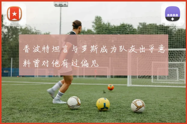 香波特坦言与罗斯成为队友出乎意料曾对他有过偏见