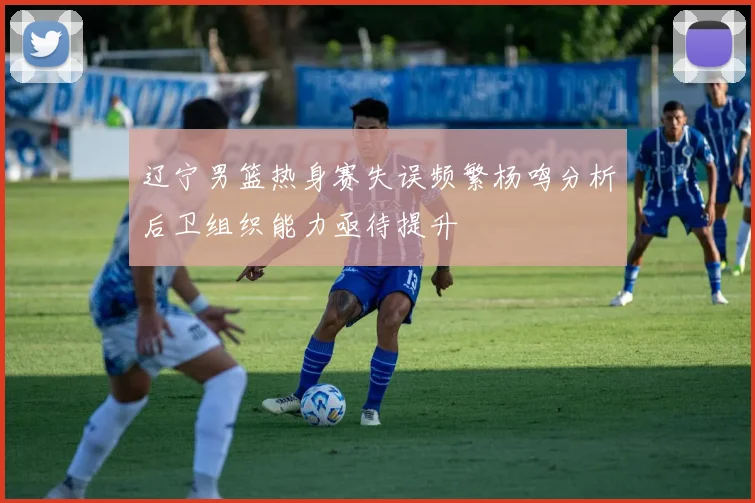 辽宁男篮热身赛失误频繁杨鸣分析后卫组织能力亟待提升