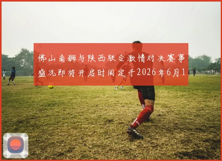 佛山南狮与陕西联合激情对决赛事盛况即将开启时间定于2026年6月14日周日晚上七点半