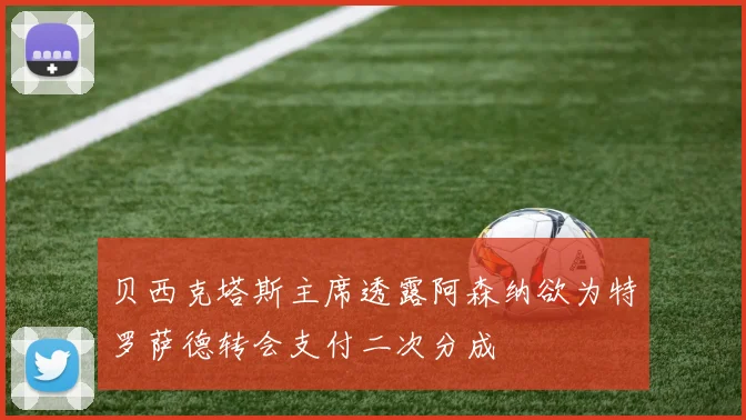 贝西克塔斯主席透露阿森纳欲为特罗萨德转会支付二次分成