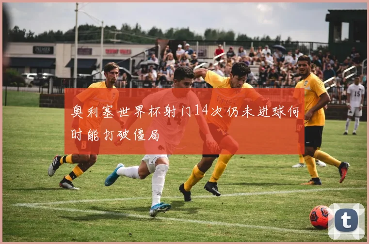 奥利塞世界杯射门14次仍未进球何时能打破僵局