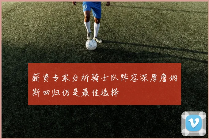 薪资专家分析骑士队阵容深厚詹姆斯回归仍是最佳选择