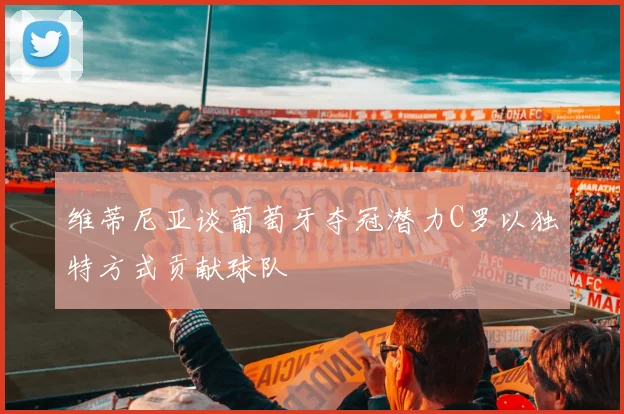 维蒂尼亚谈葡萄牙夺冠潜力C罗以独特方式贡献球队