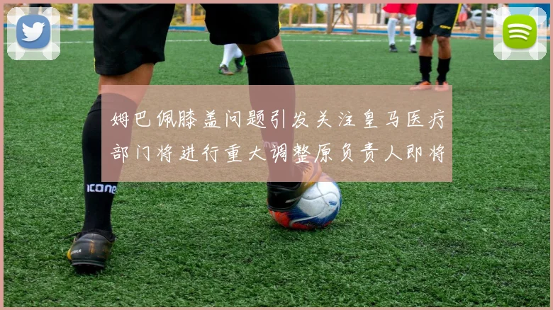 姆巴佩膝盖问题引发关注皇马医疗部门将进行重大调整原负责人即将离任