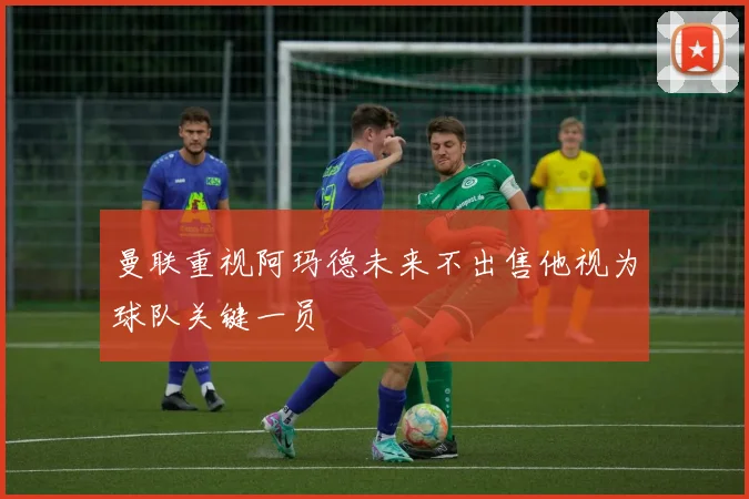 曼联重视阿玛德未来不出售他视为球队关键一员