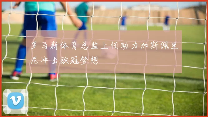 罗马新体育总监上任助力加斯佩里尼冲击欧冠梦想
