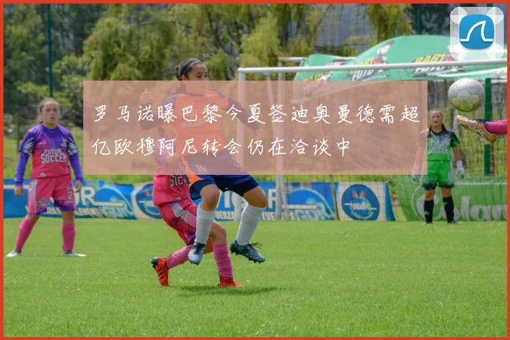 罗马诺曝巴黎今夏签迪奥曼德需超亿欧穆阿尼转会仍在洽谈中