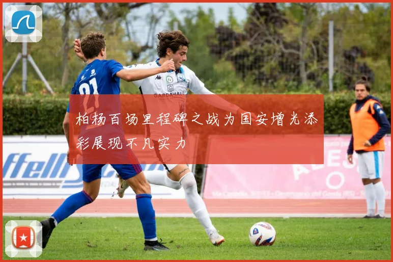 柏杨百场里程碑之战为国安增光添彩展现不凡实力