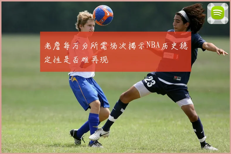 老詹每万分所需场次揭示NBA历史稳定性是否难再现