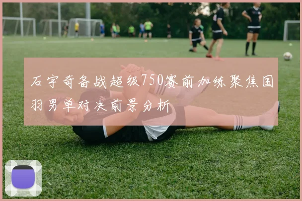石宇奇备战超级750赛前加练聚焦国羽男单对决前景分析