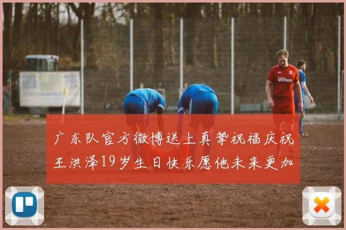 广东队官方微博送上真挚祝福庆祝王洪泽19岁生日快乐愿他未来更加辉煌