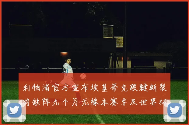 利物浦官方宣布埃基蒂克跟腱断裂将缺阵九个月无缘本赛季及世界杯