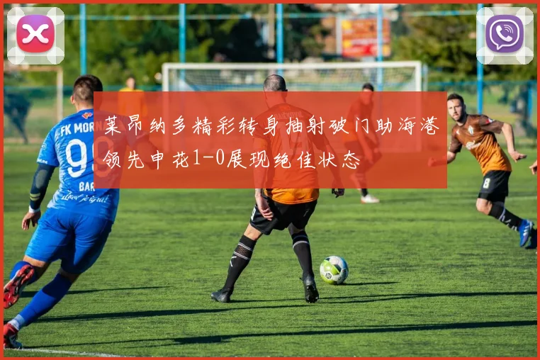莱昂纳多精彩转身抽射破门助海港领先申花1-0展现绝佳状态