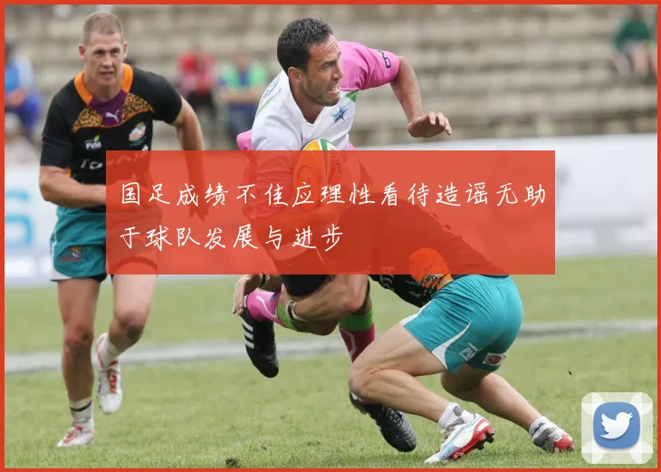 国足成绩不佳应理性看待造谣无助于球队发展与进步