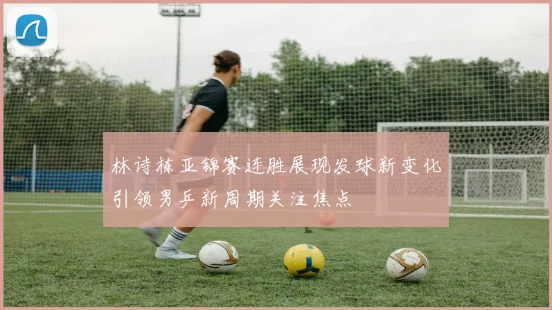 林诗栋亚锦赛连胜展现发球新变化引领男乒新周期关注焦点