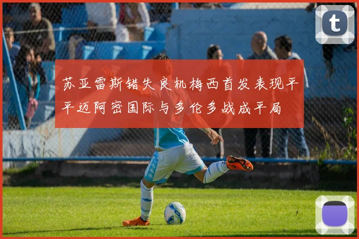 苏亚雷斯错失良机梅西首发表现平平迈阿密国际与多伦多战成平局