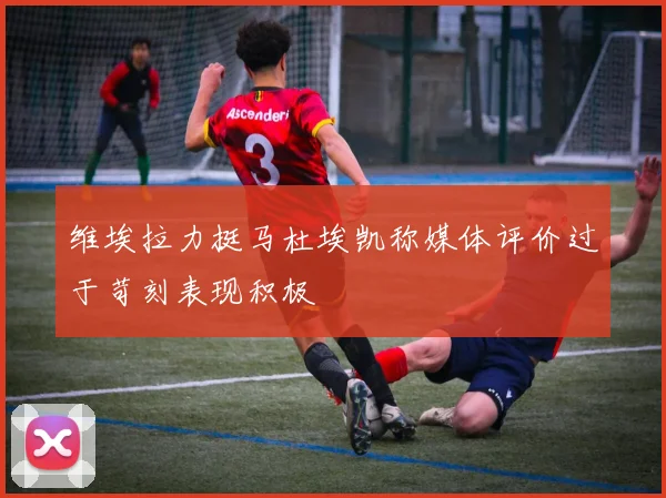 维埃拉力挺马杜埃凯称媒体评价过于苛刻表现积极