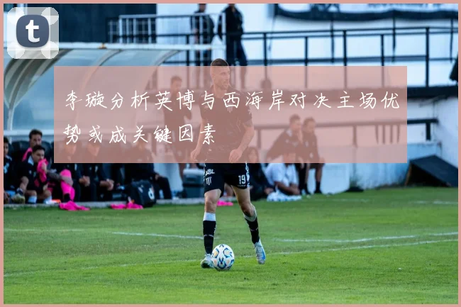 李璇分析英博与西海岸对决主场优势或成关键因素