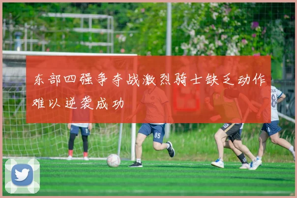 东部四强争夺战激烈骑士缺乏动作难以逆袭成功