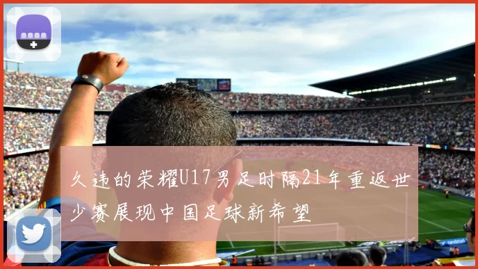 久违的荣耀U17男足时隔21年重返世少赛展现中国足球新希望