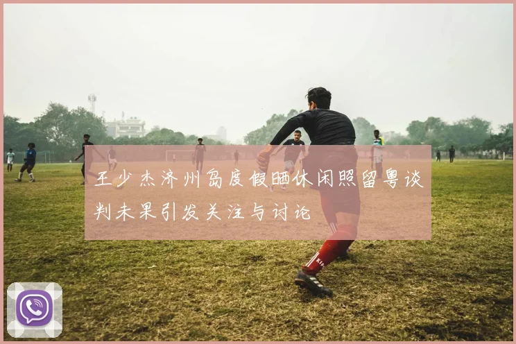 王少杰济州岛度假晒休闲照留粤谈判未果引发关注与讨论
