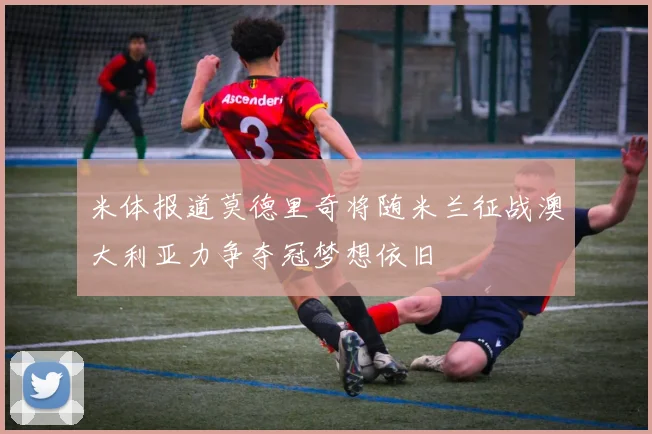 米体报道莫德里奇将随米兰征战澳大利亚力争夺冠梦想依旧