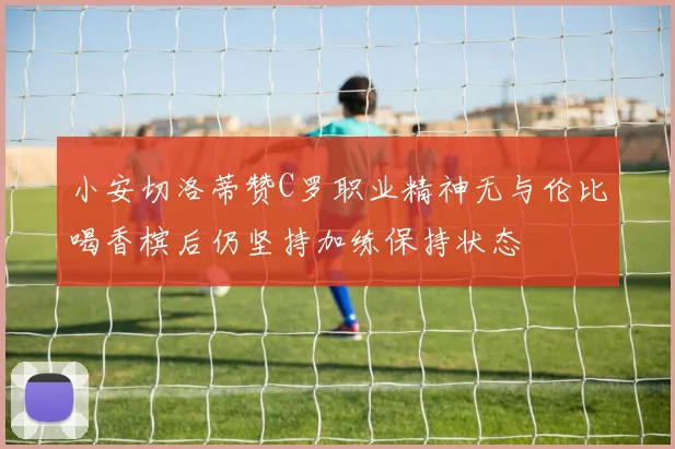 小安切洛蒂赞C罗职业精神无与伦比喝香槟后仍坚持加练保持状态
