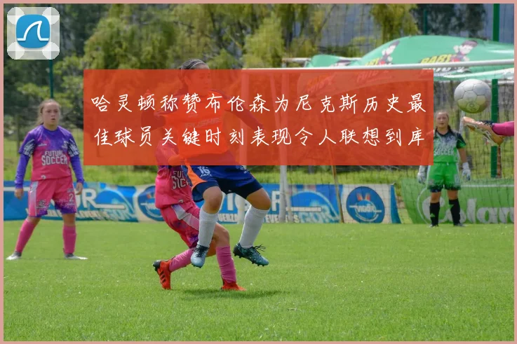 哈灵顿称赞布伦森为尼克斯历史最佳球员关键时刻表现令人联想到库里