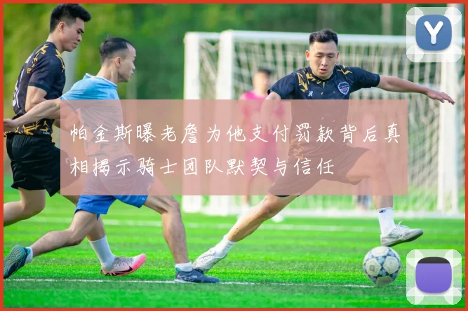 帕金斯曝老詹为他支付罚款背后真相揭示骑士团队默契与信任