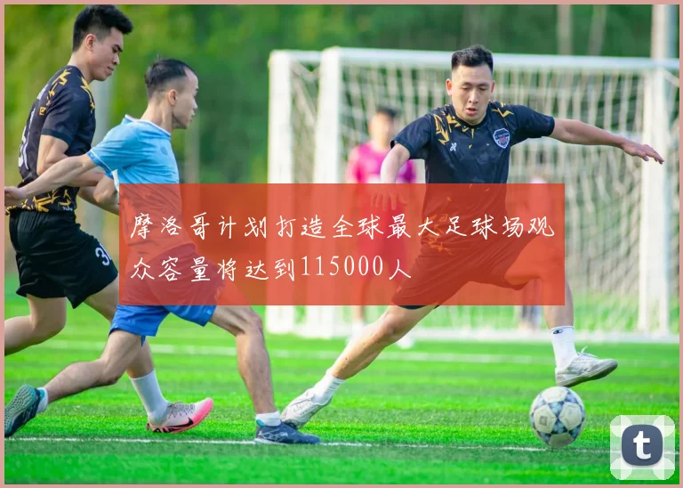 摩洛哥计划打造全球最大足球场观众容量将达到115000人