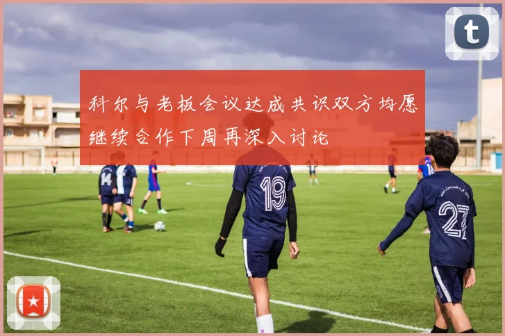 科尔与老板会议达成共识双方均愿继续合作下周再深入讨论