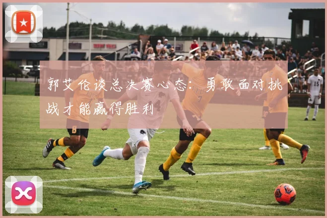 郭艾伦谈总决赛心态：勇敢面对挑战才能赢得胜利