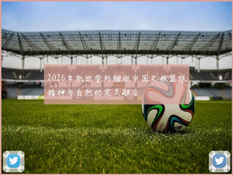 2026年凯尔登约翰逊中国之旅篮球精神与自然的完美融合