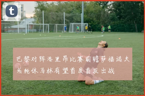 巴黎对阵洛里昂比赛前瞻萨福诺夫或轮休马林有望首度首发出战