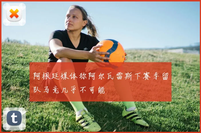 阿根廷媒体称阿尔瓦雷斯下赛季留队马竞几乎不可能