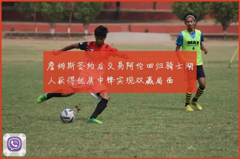 詹姆斯签约后交易阿伦回归骑士湖人获得优质中锋实现双赢局面
