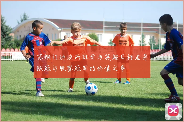 苏维门迪谈西班牙与英超目标差异欧冠与联赛冠军的价值之争